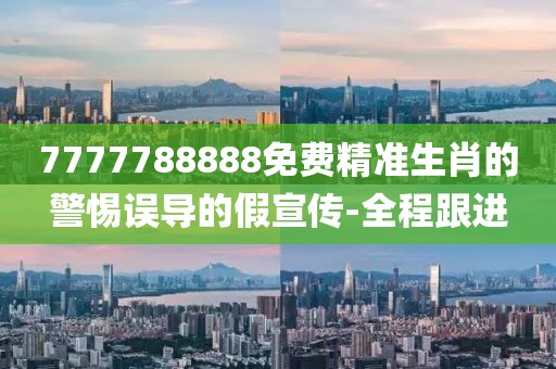 7777788888免費精準生肖的警惕誤導的假宣傳-全程跟進