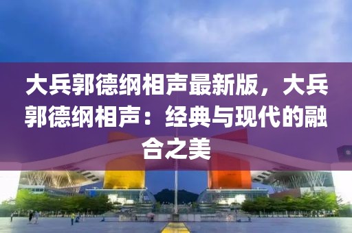 大兵郭德綱相聲最新版，大兵郭德綱相聲：經典與現代的融合之美