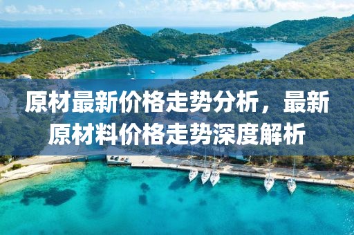 原材最新價格走勢分析，最新原材料價格走勢深度解析