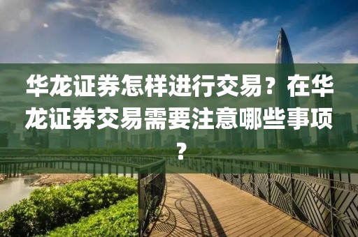 華龍證券怎樣進(jìn)行交易？在華龍證券交易需要注意哪些事項(xiàng)？
