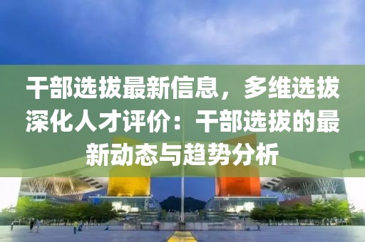 干部選拔最新信息，多維選拔深化人才評(píng)價(jià)：干部選拔的最新動(dòng)態(tài)與趨勢(shì)分析