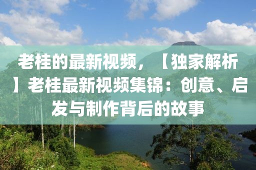 老桂的最新視頻，【獨家解析】老桂最新視頻集錦：創意、啟發與制作背后的故事