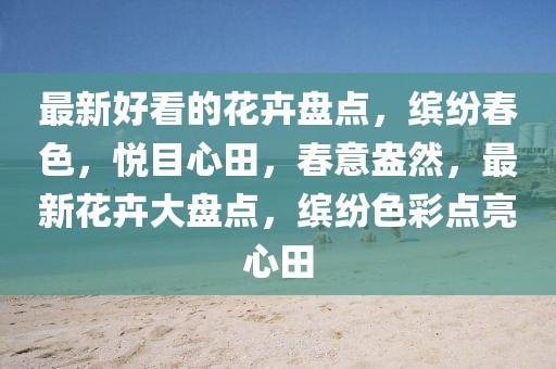最新好看的花卉盤點，繽紛春色，悅目心田，春意盎然，最新花卉大盤點，繽紛色彩點亮心田