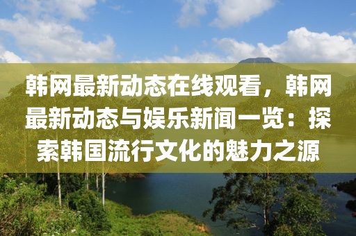 韓網最新動態在線觀看，韓網最新動態與娛樂新聞一覽：探索韓國流行文化的魅力之源