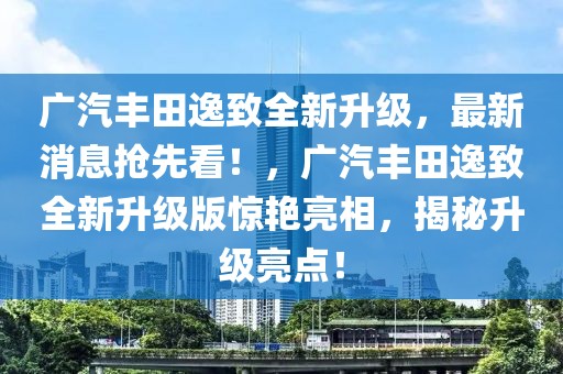 廣汽豐田逸致全新升級，最新消息搶先看！，廣汽豐田逸致全新升級版驚艷亮相，揭秘升級亮點！