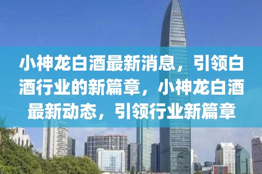 小神龍白酒最新消息，引領白酒行業的新篇章，小神龍白酒最新動態，引領行業新篇章