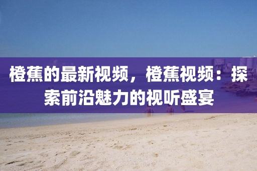 橙蕉的最新視頻，橙蕉視頻：探索前沿魅力的視聽盛宴