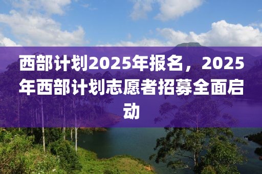 西部計劃2025年報名，2025年西部計劃志愿者招募全面啟動