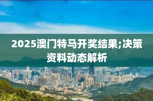 2025澳門特馬開獎結果;決策資料動態解析