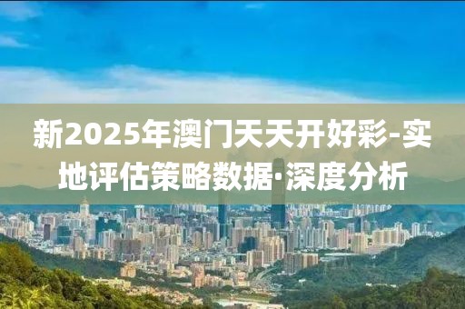 新2025年澳門天天開好彩-實地評估策略數據·深度分析