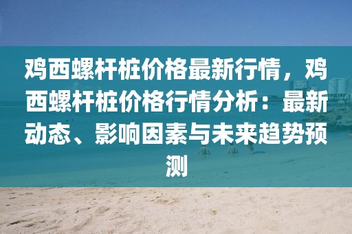 雞西螺桿樁價格最新行情，雞西螺桿樁價格行情分析：最新動態、影響因素與未來趨勢預測