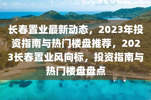 長春置業最新動態，2023年投資指南與熱門樓盤推薦，2023長春置業風向標，投資指南與熱門樓盤盤點