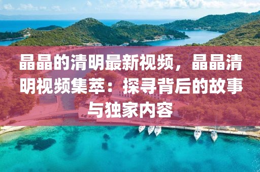 晶晶的清明最新視頻，晶晶清明視頻集萃：探尋背后的故事與獨(dú)家內(nèi)容