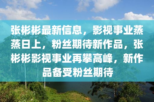 張彬彬最新信息，影視事業蒸蒸日上，粉絲期待新作品，張彬彬影視事業再攀高峰，新作品備受粉絲期待