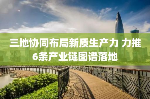 三地協(xié)同布局新質(zhì)生產(chǎn)力 力推6條產(chǎn)業(yè)鏈圖譜落地