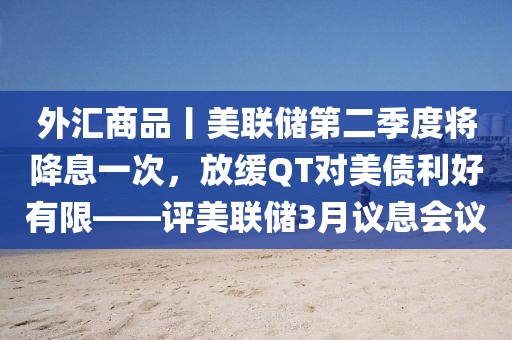 外匯商品丨美聯儲第二季度將降息一次，放緩QT對美債利好有限——評美聯儲3月議息會議
