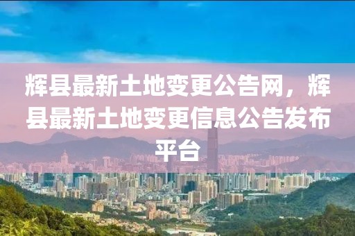 輝縣最新土地變更公告網(wǎng)，輝縣最新土地變更信息公告發(fā)布平臺