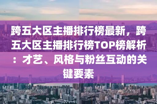 跨五大區(qū)主播排行榜最新，跨五大區(qū)主播排行榜TOP榜解析：才藝、風(fēng)格與粉絲互動的關(guān)鍵要素
