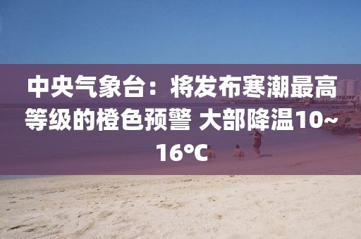 中央氣象臺(tái)：將發(fā)布寒潮最高等級(jí)的橙色預(yù)警 大部降溫10~16℃