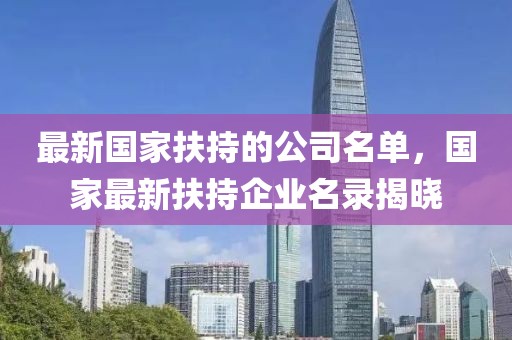 最新國家扶持的公司名單，國家最新扶持企業名錄揭曉