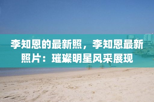 李知恩的最新照，李知恩最新照片：璀璨明星風采展現(xiàn)