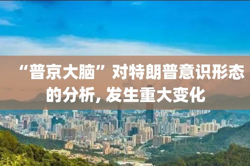 “普京大腦”對特朗普意識形態(tài)的分析, 發(fā)生重大變化