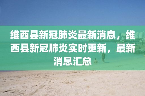 維西縣新冠肺炎最新消息，維西縣新冠肺炎實時更新，最新消息匯總
