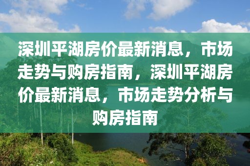 深圳平湖房價(jià)最新消息，市場走勢與購房指南，深圳平湖房價(jià)最新消息，市場走勢分析與購房指南