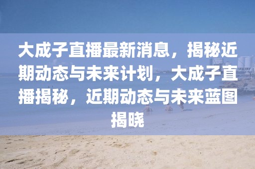 大成子直播最新消息，揭秘近期動態與未來計劃，大成子直播揭秘，近期動態與未來藍圖揭曉