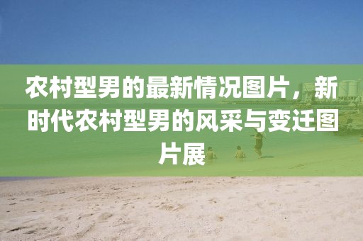 農(nóng)村型男的最新情況圖片，新時代農(nóng)村型男的風(fēng)采與變遷圖片展