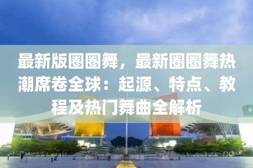 最新版圈圈舞，最新圈圈舞熱潮席卷全球：起源、特點(diǎn)、教程及熱門舞曲全解析