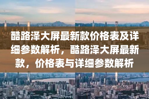 酷路澤大屏最新款價格表及詳細參數解析，酷路澤大屏最新款，價格表與詳細參數解析
