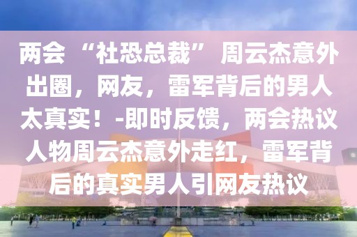 兩會 “社恐總裁” 周云杰意外出圈，網友，雷軍背后的男人太真實！-即時反饋，兩會熱議人物周云杰意外走紅，雷軍背后的真實男人引網友熱議