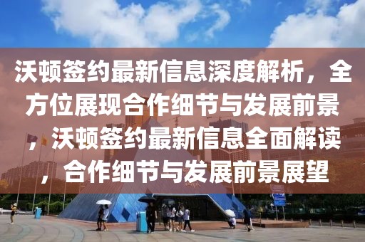 沃頓簽約最新信息深度解析，全方位展現合作細節與發展前景，沃頓簽約最新信息全面解讀，合作細節與發展前景展望