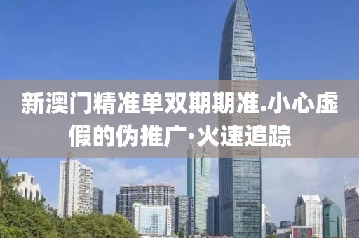 新澳門精準單雙期期準.小心虛假的偽推廣·火速追蹤