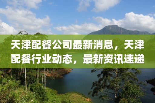 天津配餐公司最新消息，天津配餐行業動態，最新資訊速遞
