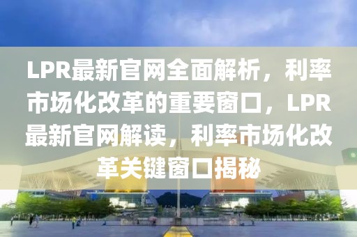 LPR最新官網全面解析，利率市場化改革的重要窗口，LPR最新官網解讀，利率市場化改革關鍵窗口揭秘
