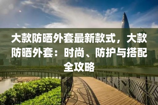 大款防曬外套最新款式，大款防曬外套：時尚、防護與搭配全攻略