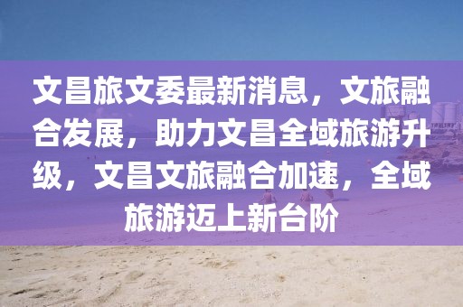 文昌旅文委最新消息，文旅融合發展，助力文昌全域旅游升級，文昌文旅融合加速，全域旅游邁上新臺階