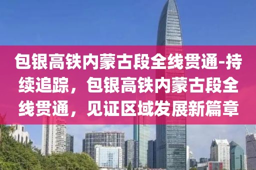 包銀高鐵內蒙古段全線貫通-持續追蹤，包銀高鐵內蒙古段全線貫通，見證區域發展新篇章