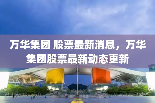 萬華集團 股票最新消息，萬華集團股票最新動態更新