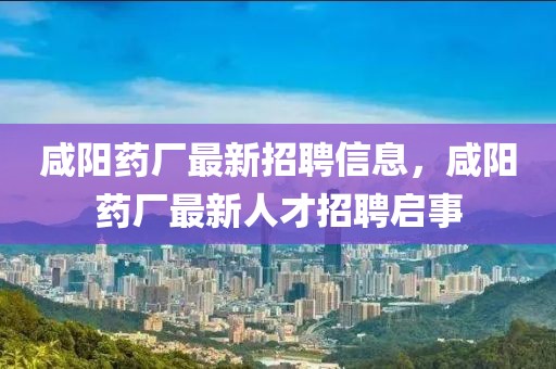 咸陽(yáng)藥廠(chǎng)最新招聘信息，咸陽(yáng)藥廠(chǎng)最新人才招聘啟事
