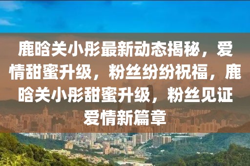 鹿晗關小彤最新動態揭秘，愛情甜蜜升級，粉絲紛紛祝福，鹿晗關小彤甜蜜升級，粉絲見證愛情新篇章