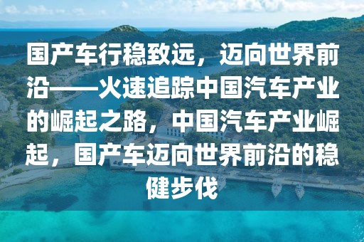 國產(chǎn)車行穩(wěn)致遠(yuǎn)，邁向世界前沿——火速追蹤中國汽車產(chǎn)業(yè)的崛起之路，中國汽車產(chǎn)業(yè)崛起，國產(chǎn)車邁向世界前沿的穩(wěn)健步伐