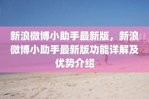 新浪微博小助手最新版，新浪微博小助手最新版功能詳解及優(yōu)勢介紹