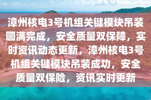 漳州核電3號機組關鍵模塊吊裝圓滿完成，安全質量雙保障，實時資訊動態更新，漳州核電3號機組關鍵模塊吊裝成功，安全質量雙保險，資訊實時更新
