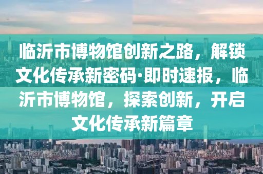 臨沂市博物館創新之路，解鎖文化傳承新密碼·即時速報，臨沂市博物館，探索創新，開啟文化傳承新篇章