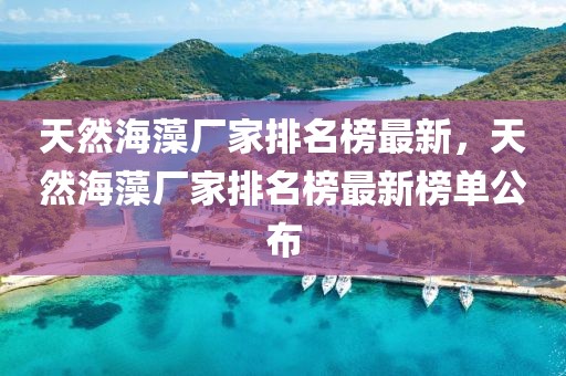 天然海藻廠家排名榜最新，天然海藻廠家排名榜最新榜單公布