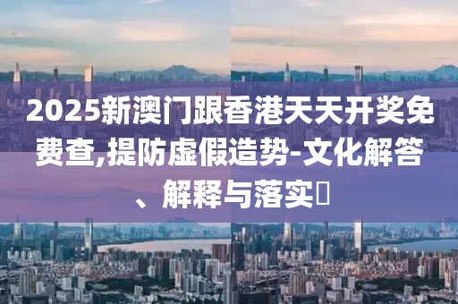 2025新澳門跟香港天天開獎免費查,提防虛假造勢-文化解答、解釋與落實?