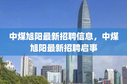 中煤旭陽最新招聘信息，中煤旭陽最新招聘啟事